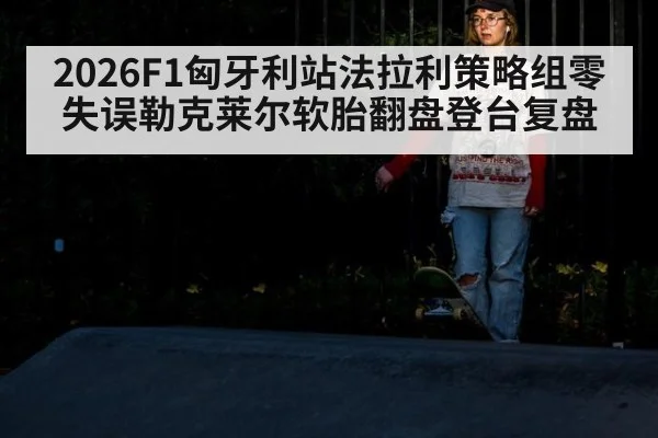 2026F1匈牙利站法拉利策略组零失误勒克莱尔软胎翻盘登台复盘