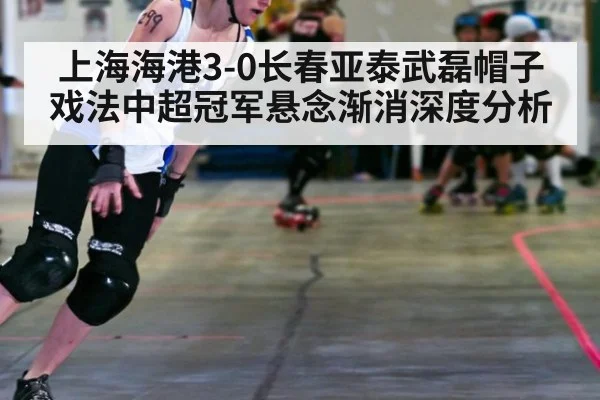 上海海港3-0长春亚泰武磊帽子戏法中超冠军悬念渐消深度分析