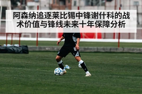阿森纳追逐莱比锡中锋谢什科的战术价值与锋线未来十年保障分析